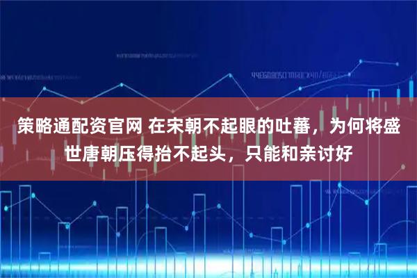 策略通配资官网 在宋朝不起眼的吐蕃，为何将盛世唐朝压得抬不起头，只能和亲讨好