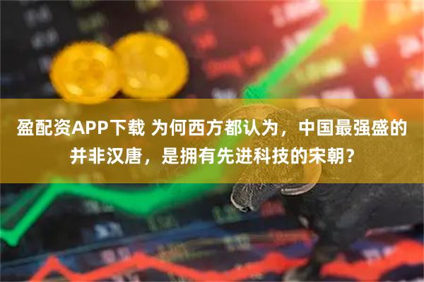 盈配资APP下载 为何西方都认为，中国最强盛的并非汉唐，是拥有先进科技的宋朝？