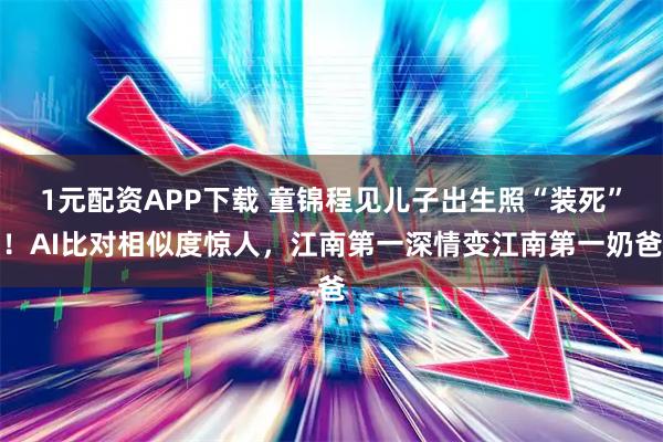 1元配资APP下载 童锦程见儿子出生照“装死”！AI比对相似度惊人，江南第一深情变江南第一奶爸
