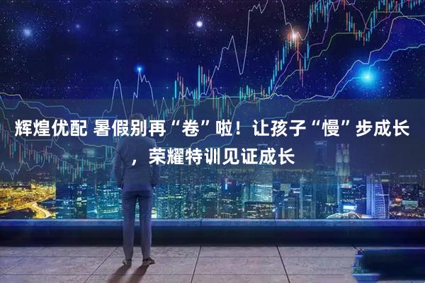 辉煌优配 暑假别再“卷”啦！让孩子“慢”步成长，荣耀特训见证成长