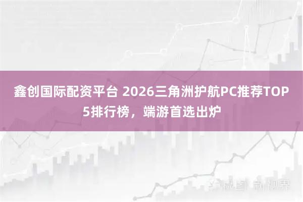 鑫创国际配资平台 2026三角洲护航PC推荐TOP5排行榜，端游首选出炉