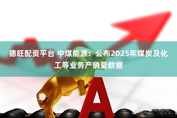 德旺配资平台 中煤能源：公布2025年煤炭及化工等业务产销量数据