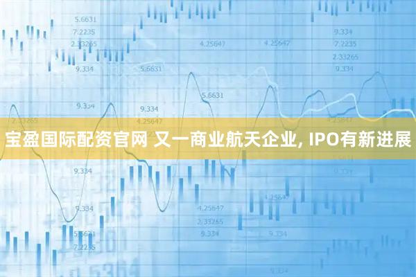 宝盈国际配资官网 又一商业航天企业, IPO有新进展