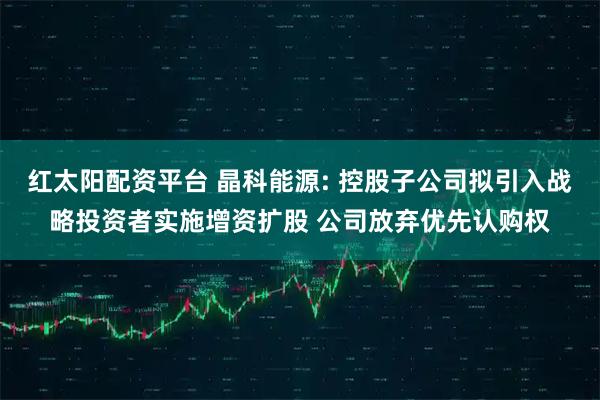 红太阳配资平台 晶科能源: 控股子公司拟引入战略投资者实施增资扩股 公司放弃优先认购权