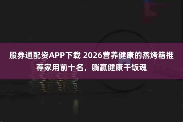 股券通配资APP下载 2026营养健康的蒸烤箱推荐家用前十名，躺赢健康干饭魂
