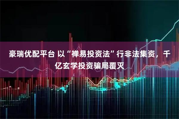 豪瑞优配平台 以“禅易投资法”行非法集资，千亿玄学投资骗局覆灭