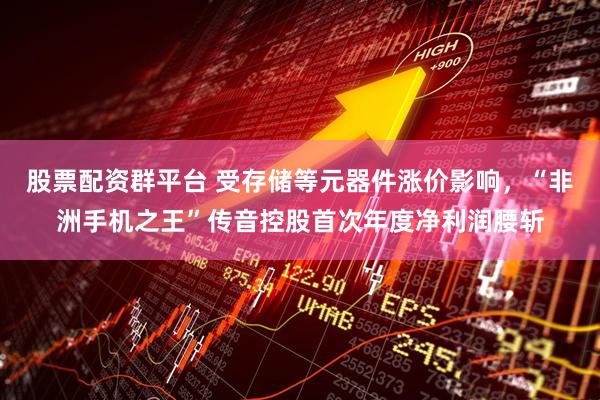 股票配资群平台 受存储等元器件涨价影响，“非洲手机之王”传音控股首次年度净利润腰斩
