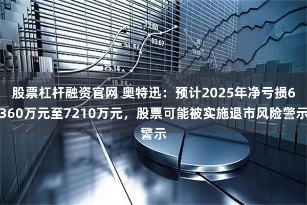 股票杠杆融资官网 奥特迅：预计2025年净亏损6360万元至7210万元，股票可能被实施退市风险警示