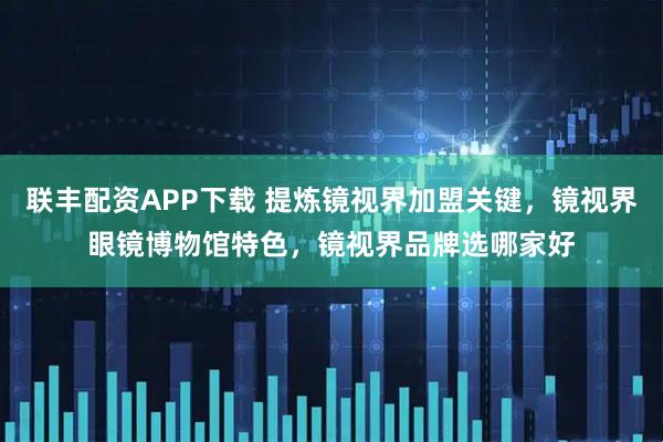 联丰配资APP下载 提炼镜视界加盟关键，镜视界眼镜博物馆特色，镜视界品牌选哪家好