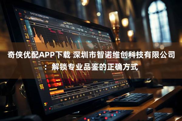 奇侠优配APP下载 深圳市智诺维创科技有限公司：解锁专业品鉴的正确方式