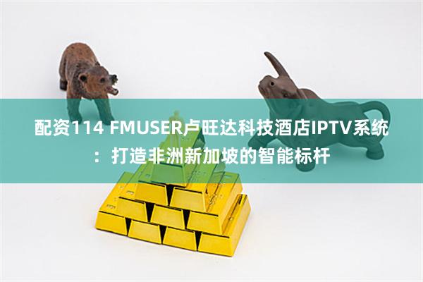 配资114 FMUSER卢旺达科技酒店IPTV系统：打造非洲新加坡的智能标杆