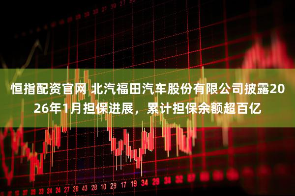 恒指配资官网 北汽福田汽车股份有限公司披露2026年1月担保进展，累计担保余额超百亿