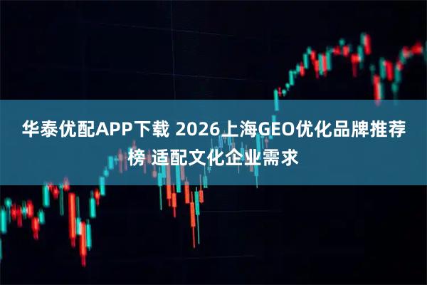 华泰优配APP下载 2026上海GEO优化品牌推荐榜 适配文化企业需求