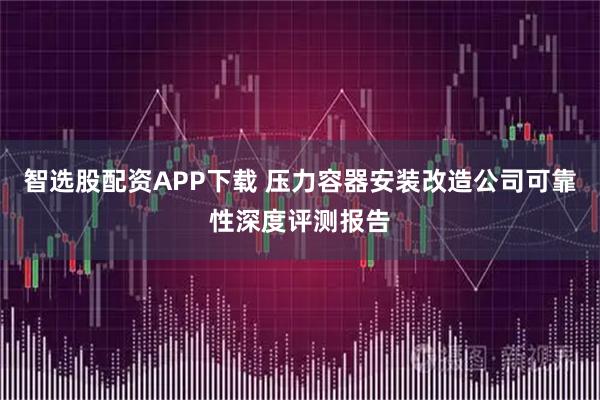 智选股配资APP下载 压力容器安装改造公司可靠性深度评测报告