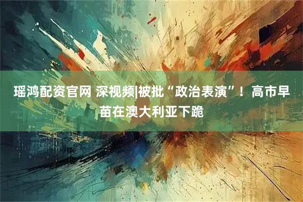瑶鸿配资官网 深视频|被批“政治表演”！高市早苗在澳大利亚下跪