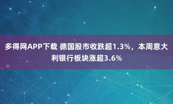 多得网APP下载 德国股市收跌超1.3%，本周意大利银行板块涨超3.6%