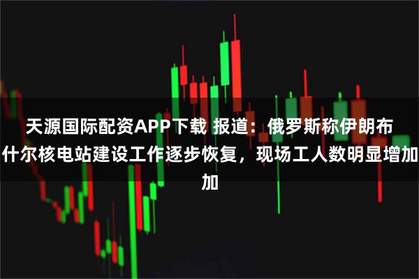 天源国际配资APP下载 报道：俄罗斯称伊朗布什尔核电站建设工作逐步恢复，现场工人数明显增加