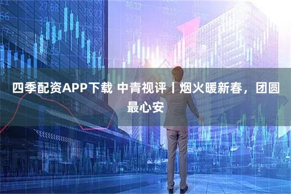 四季配资APP下载 中青视评丨烟火暖新春，团圆最心安