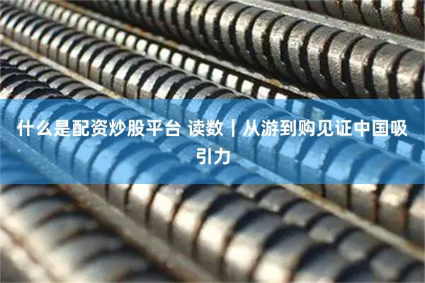 什么是配资炒股平台 读数｜从游到购见证中国吸引力